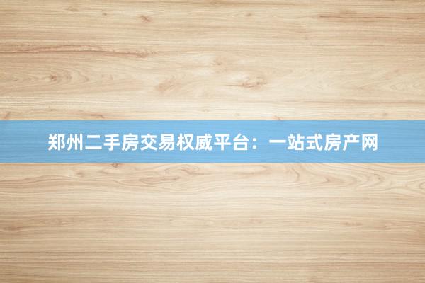 郑州二手房交易权威平台：一站式房产网